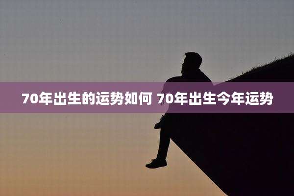 70年出生的运势如何 70年出生今年运势