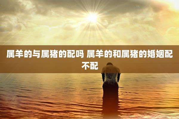 属羊的与属猪的配吗 属羊的和属猪的婚姻配不配