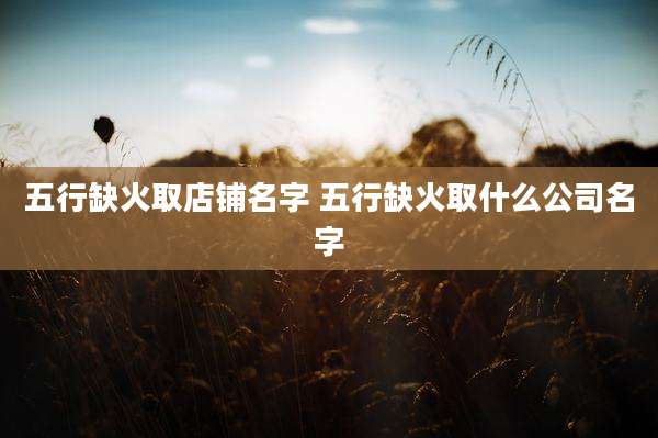五行缺火取店铺名字 五行缺火取什么公司名字