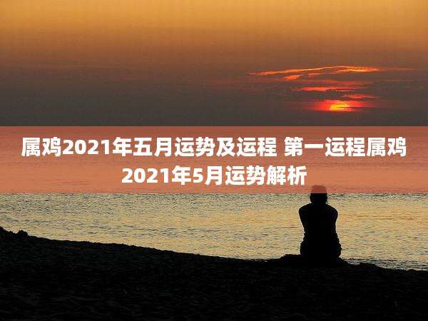 属鸡2021年五月运势及运程 第一运程属鸡2021年5月运势解析