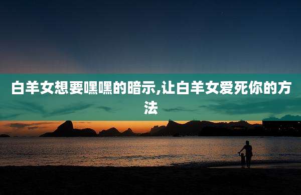 白羊女想要嘿嘿的暗示,让白羊女爱死你的方法
