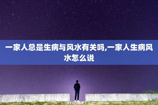 一家人总是生病与风水有关吗,一家人生病风水怎么说