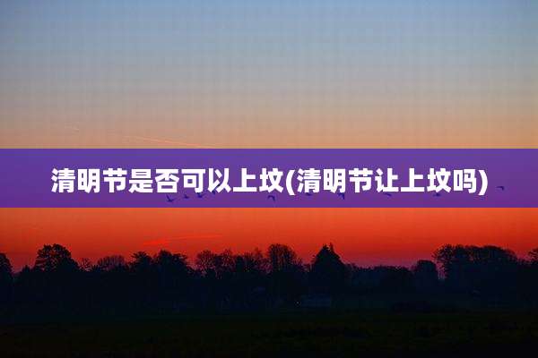 清明节是否可以上坟(清明节让上坟吗)