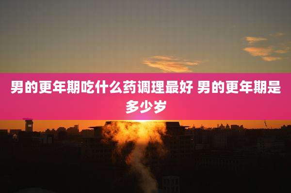 男的更年期吃什么药调理最好 男的更年期是多少岁
