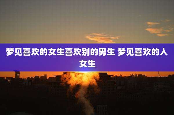 梦见喜欢的女生喜欢别的男生 梦见喜欢的人女生