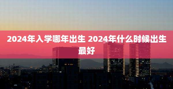 2024年入学哪年出生 2024年什么时候出生最好