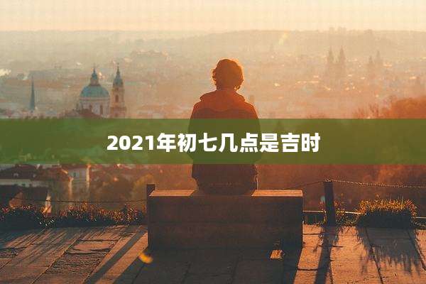 2021年初七几点是吉时