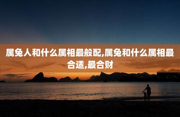 属兔人和什么属相最般配,属兔和什么属相最合适,最合财