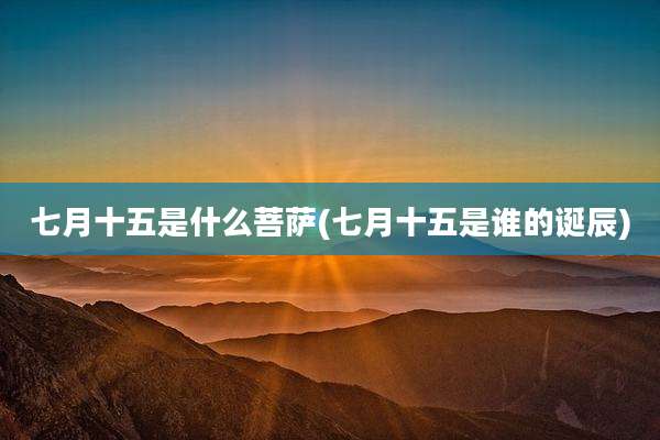 七月十五是什么菩萨(七月十五是谁的诞辰)