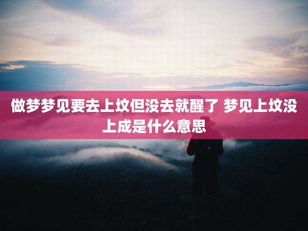做梦梦见要去上坟但没去就醒了 梦见上坟没上成是什么意思