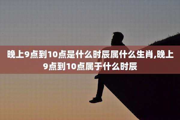 晚上9点到10点是什么时辰属什么生肖,晚上9点到10点属于什么时辰