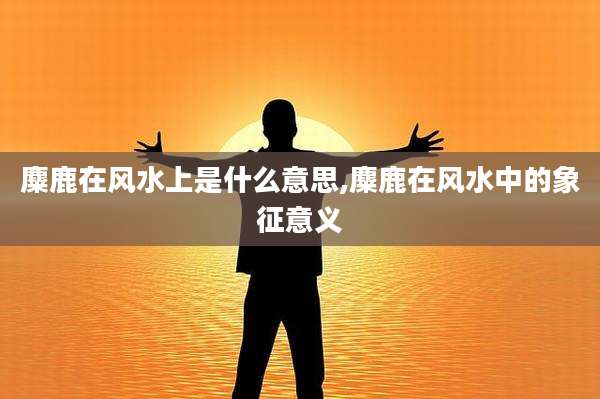 麋鹿在风水上是什么意思,麋鹿在风水中的象征意义