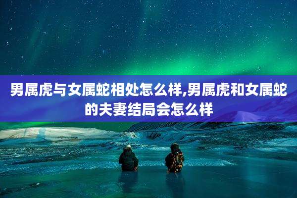 男属虎与女属蛇相处怎么样,男属虎和女属蛇的夫妻结局会怎么样