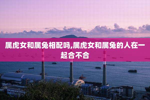 属虎女和属兔相配吗,属虎女和属兔的人在一起合不合