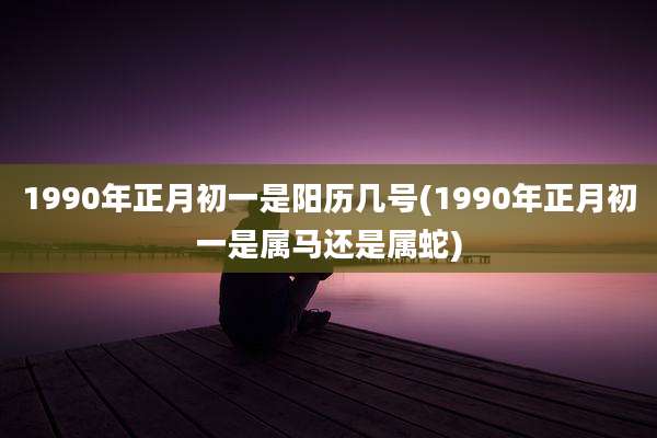 1990年正月初一是阳历几号(1990年正月初一是属马还是属蛇)