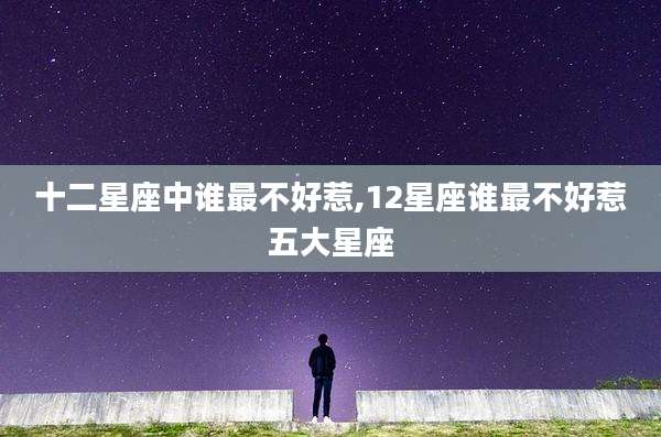 十二星座中谁最不好惹,12星座谁最不好惹五大星座