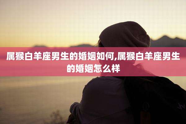 属猴白羊座男生的婚姻如何,属猴白羊座男生的婚姻怎么样
