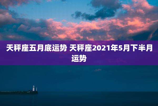 天秤座五月底运势 天秤座2021年5月下半月运势