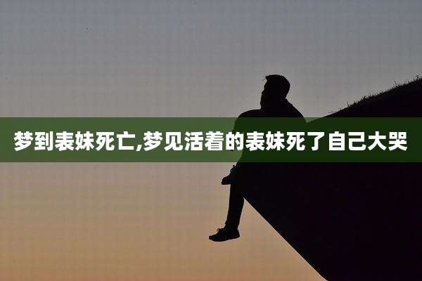梦到表妹死亡,梦见活着的表妹死了自己大哭