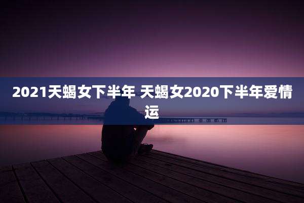 2021天蝎女下半年 天蝎女2020下半年爱情运