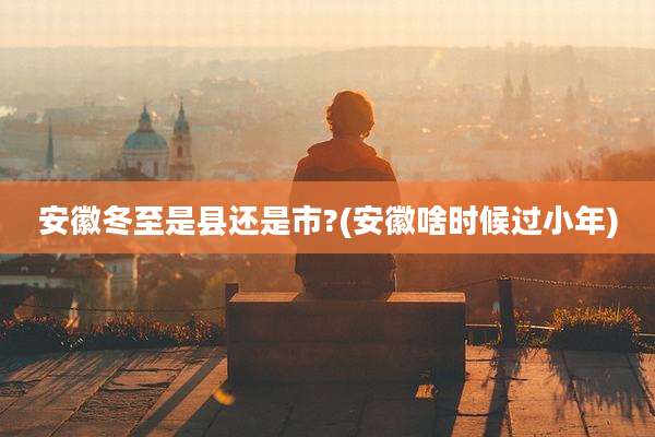 安徽冬至是县还是市?(安徽啥时候过小年)