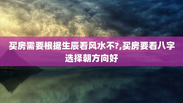 买房需要根据生辰看风水不?,买房要看八字选择朝方向好