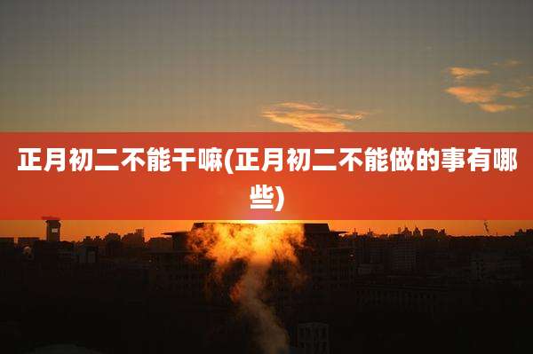 正月初二不能干嘛(正月初二不能做的事有哪些)