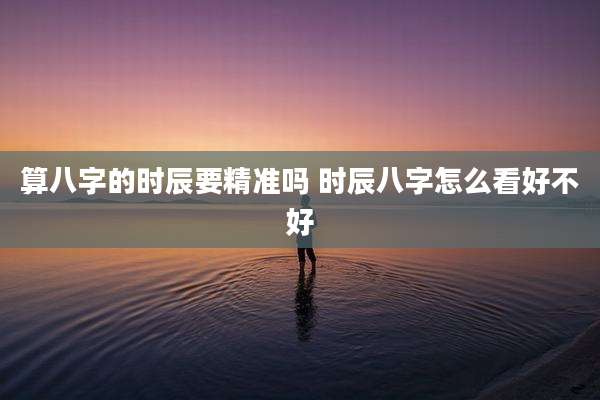 算八字的时辰要精准吗 时辰八字怎么看好不好