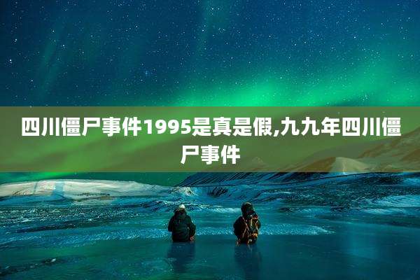 四川僵尸事件1995是真是假,九九年四川僵尸事件