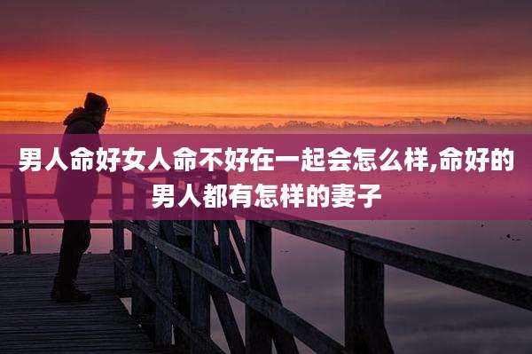 男人命好女人命不好在一起会怎么样,命好的男人都有怎样的妻子