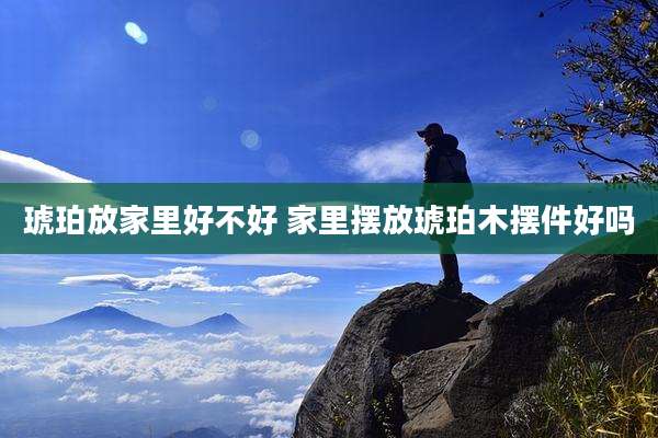 琥珀放家里好不好 家里摆放琥珀木摆件好吗
