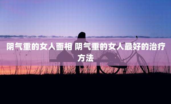 阴气重的女人面相 阴气重的女人最好的治疗方法