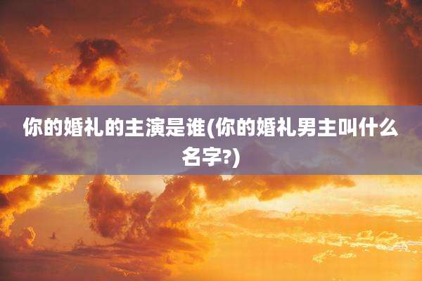 你的婚礼的主演是谁(你的婚礼男主叫什么名字?)
