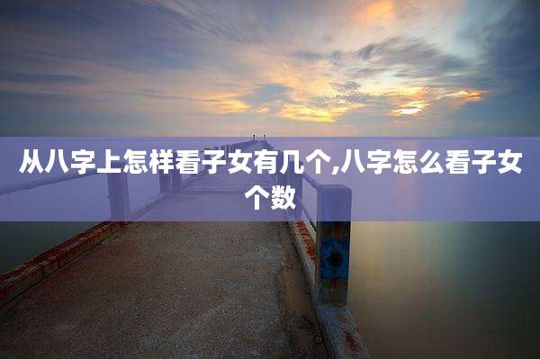 从八字上怎样看子女有几个,八字怎么看子女个数