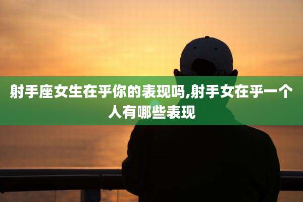 射手座女生在乎你的表现吗,射手女在乎一个人有哪些表现