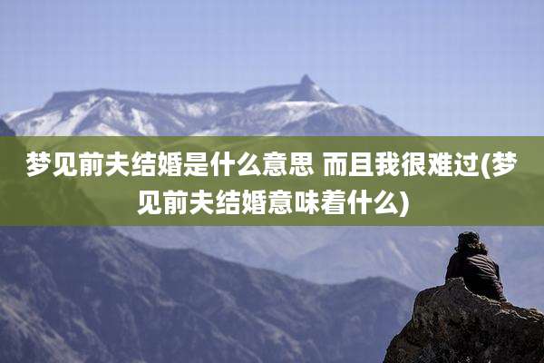 梦见前夫结婚是什么意思 而且我很难过(梦见前夫结婚意味着什么)