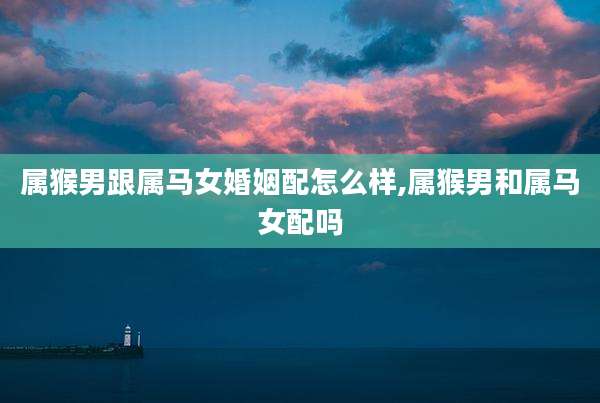 属猴男跟属马女婚姻配怎么样,属猴男和属马女配吗