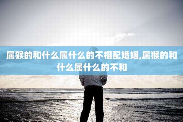 属猴的和什么属什么的不相配婚姻,属猴的和什么属什么的不和