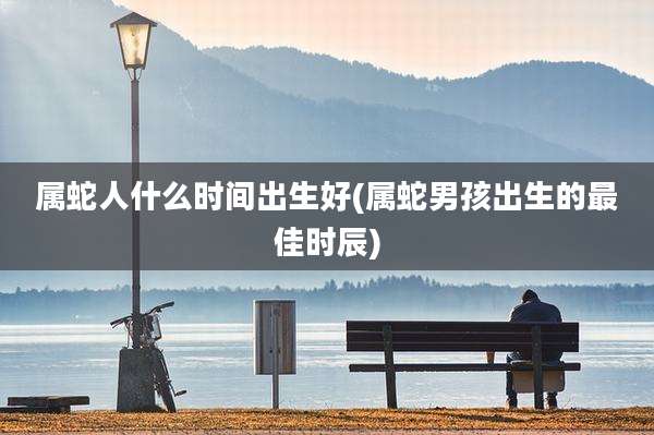 属蛇人什么时间出生好(属蛇男孩出生的最佳时辰)