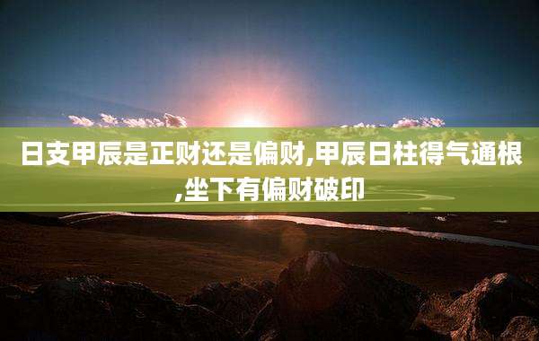 日支甲辰是正财还是偏财,甲辰日柱得气通根,坐下有偏财破印