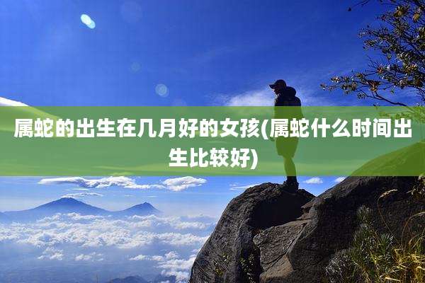 属蛇的出生在几月好的女孩(属蛇什么时间出生比较好)