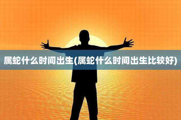 属蛇什么时间出生(属蛇什么时间出生比较好)