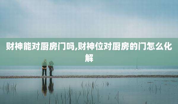 财神能对厨房门吗,财神位对厨房的门怎么化解