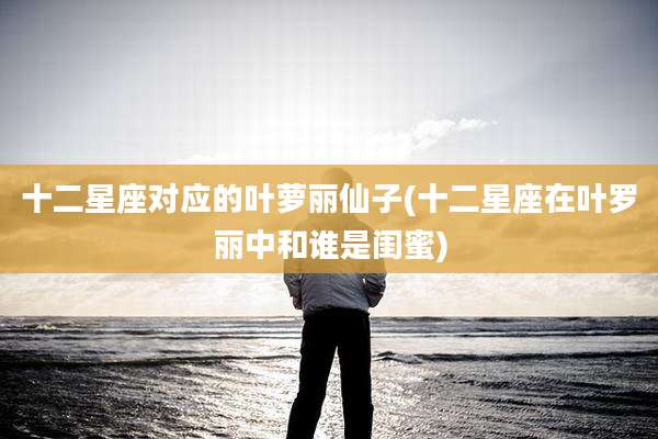 十二星座对应的叶萝丽仙子(十二星座在叶罗丽中和谁是闺蜜)