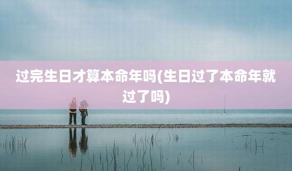 过完生日才算本命年吗(生日过了本命年就过了吗)