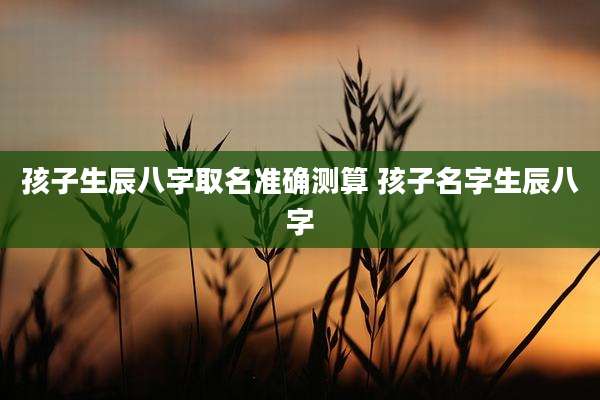 孩子生辰八字取名准确测算 孩子名字生辰八字