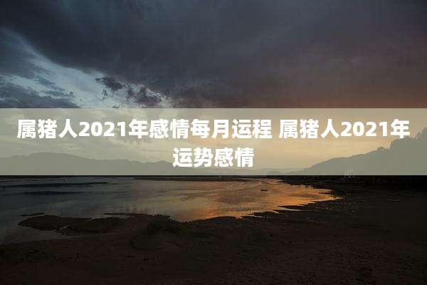 属猪人2021年感情每月运程 属猪人2021年运势感情