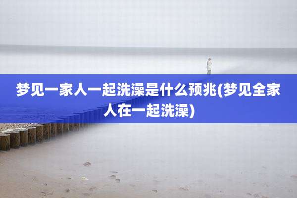 梦见一家人一起洗澡是什么预兆(梦见全家人在一起洗澡)