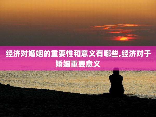 经济对婚姻的重要性和意义有哪些,经济对于婚姻重要意义