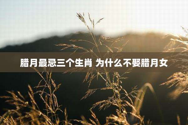 腊月最忌三个生肖 为什么不娶腊月女